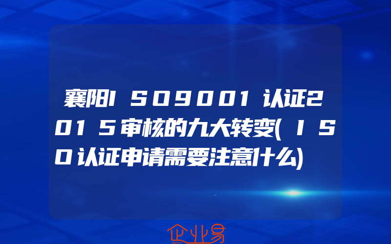 襄阳ISO9001认证2015审核的九大转变(ISO认证申请需要注意什么)