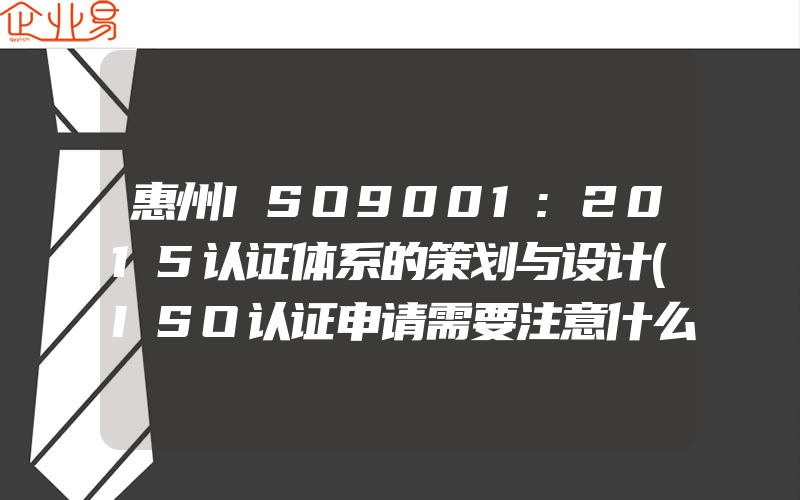 惠州ISO9001:2015认证体系的策划与设计(ISO认证申请需要注意什么)