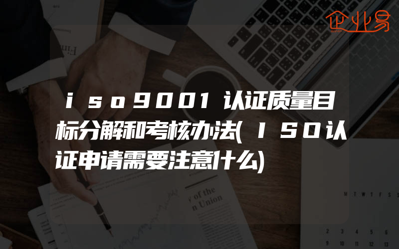 iso9001认证质量目标分解和考核办法(ISO认证申请需要注意什么)