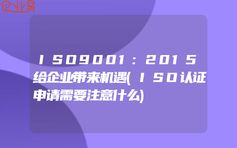 ISO9001:2015给企业带来机遇(ISO认证申请需要注意什么)