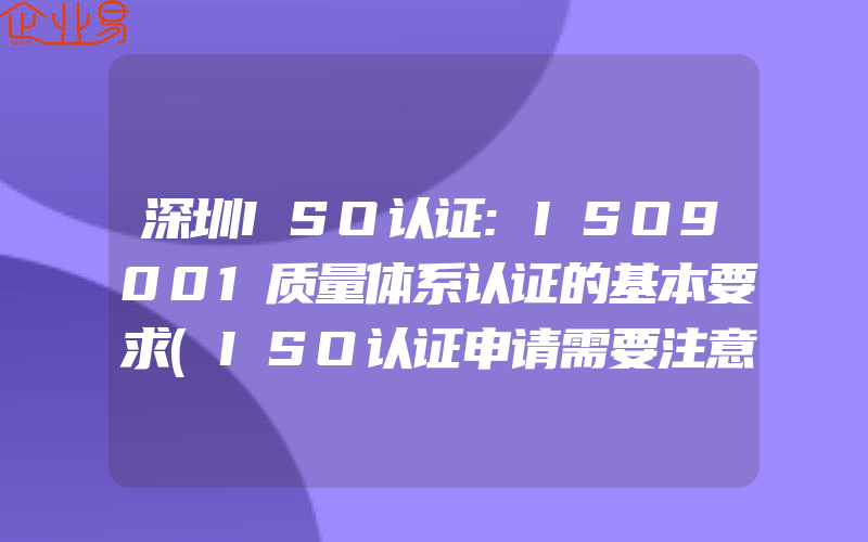 深圳ISO认证:ISO9001质量体系认证的基本要求(ISO认证申请需要注意什么)