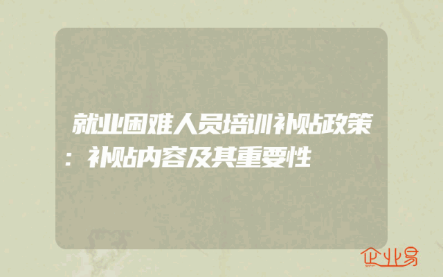 就业困难人员培训补贴政策解析：补贴内容及其重要性