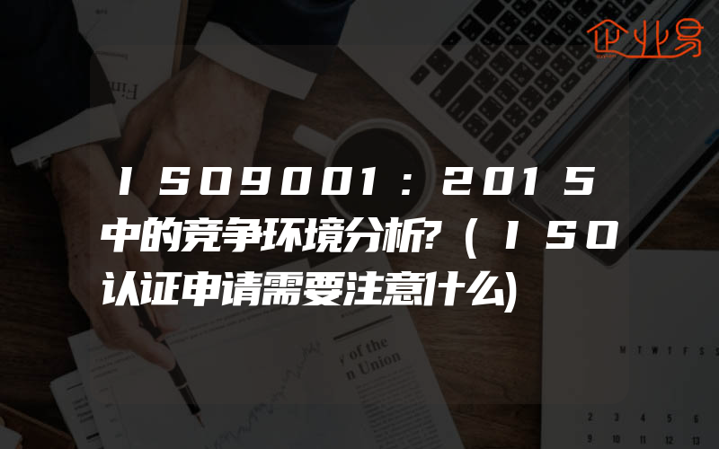 ISO9001:2015中的竞争环境分析?(ISO认证申请需要注意什么)