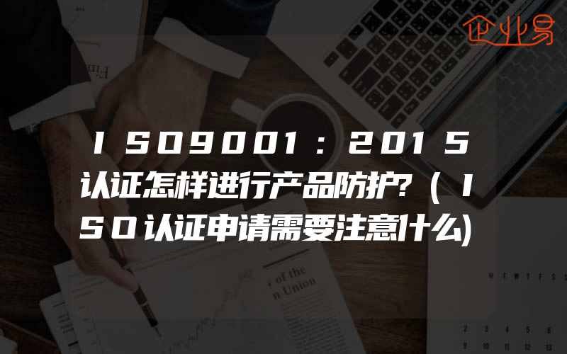 ISO9001:2015认证怎样进行产品防护?(ISO认证申请需要注意什么)