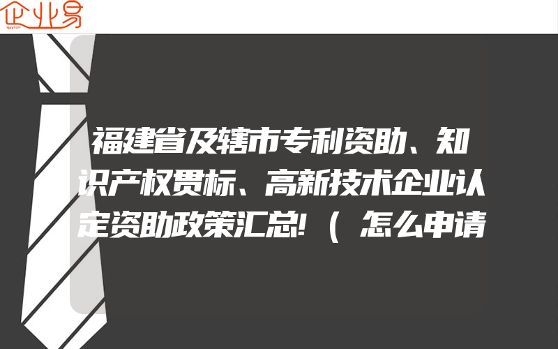 福建省及辖市专利资助、知识产权贯标、高新技术企业认定资助政策汇总!(怎么申请高新技术企业)