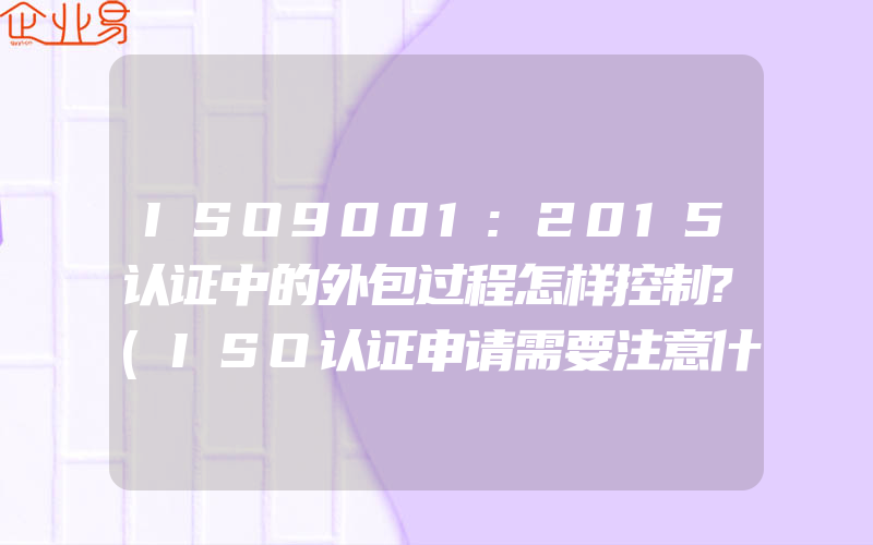 ISO9001:2015认证中的外包过程怎样控制?(ISO认证申请需要注意什么)