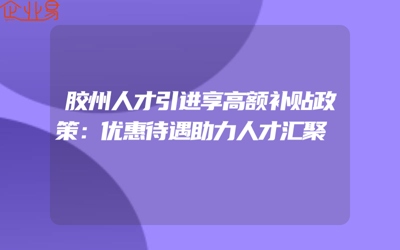 胶州人才引进享高额补贴政策：优惠待遇助力人才汇聚