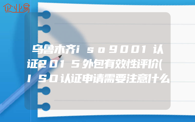 乌鲁木齐iso9001认证2015外包有效性评价(ISO认证申请需要注意什么)