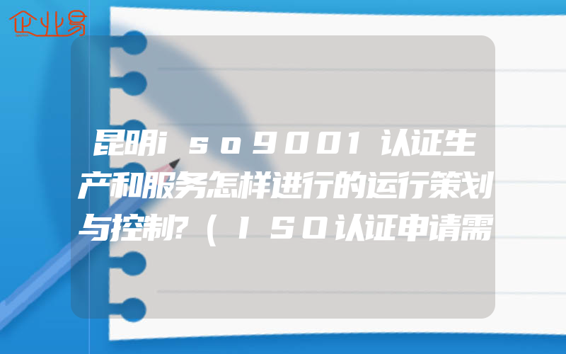 昆明iso9001认证生产和服务怎样进行的运行策划与控制?(ISO认证申请需要注意什么)