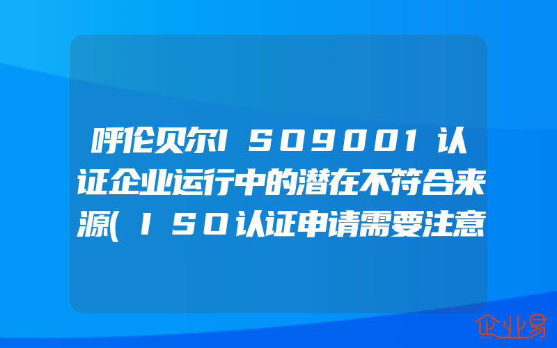 呼伦贝尔ISO9001认证企业运行中的潜在不符合来源(ISO认证申请需要注意什么)