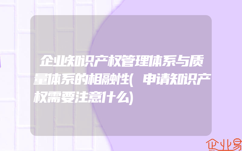 企业知识产权管理体系与质量体系的相融性(申请知识产权需要注意什么)