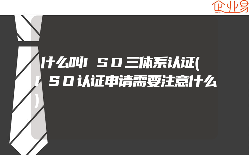 什么叫ISO三体系认证(ISO认证申请需要注意什么)