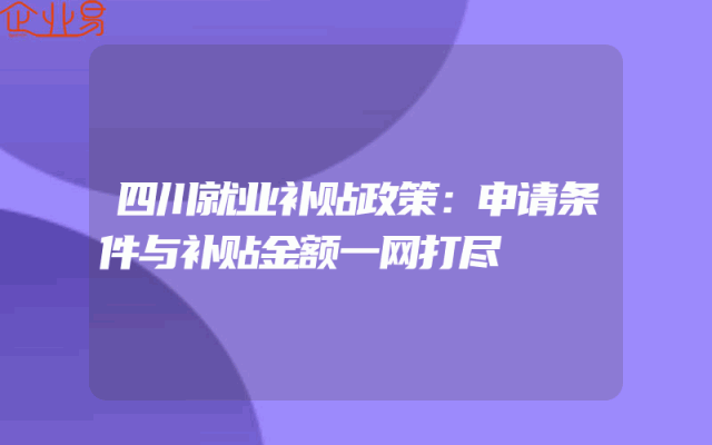 四川就业补贴政策：申请条件与补贴金额一网打尽