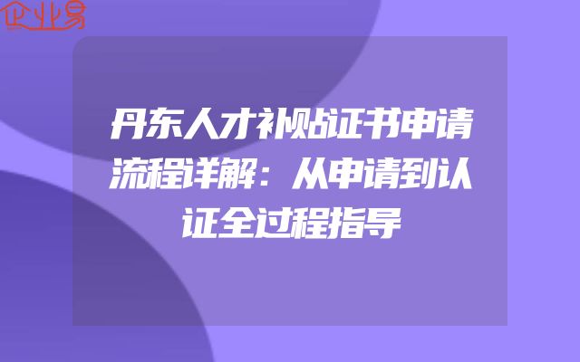 丹东人才补贴证书申请流程详解：从申请到认证全过程指导