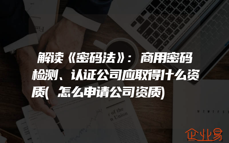 解读《密码法》:商用密码检测、认证公司应取得什么资质(怎么申请公司资质)