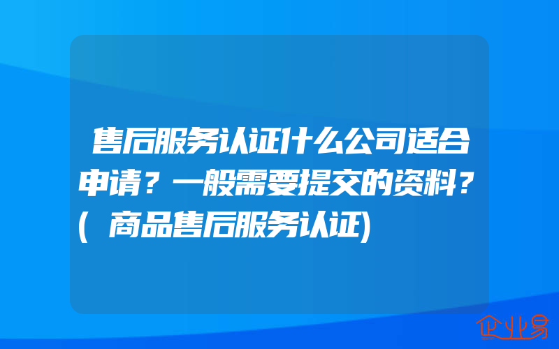 售后服务认证什么公司适合申请？一般需要提交的资料？(商品售后服务认证)