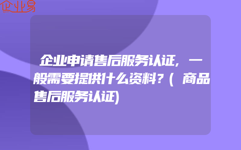 企业申请售后服务认证,一般需要提供什么资料？(商品售后服务认证)