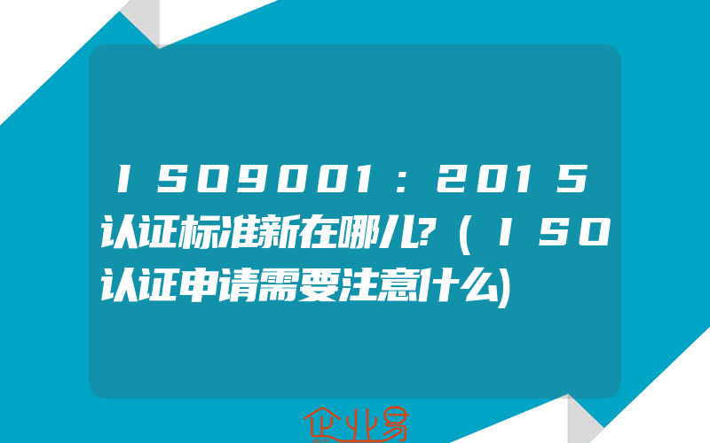 ISO9001:2015认证标准新在哪儿?(ISO认证申请需要注意什么)