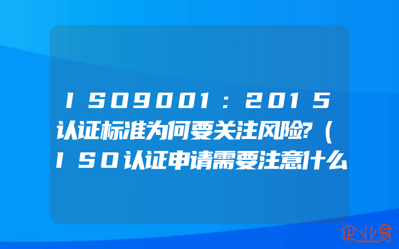 ISO9001:2015认证标准为何要关注风险?(ISO认证申请需要注意什么)