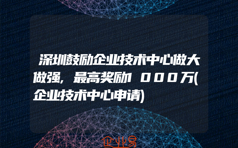 深圳鼓励企业技术中心做大做强,最高奖励1000万(企业技术中心申请)