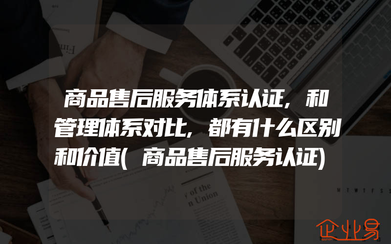 商品售后服务体系认证,和管理体系对比,都有什么区别和价值(商品售后服务认证)