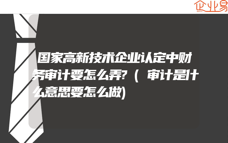 国家高新技术企业认定中财务审计要怎么弄?(审计是什么意思要怎么做)