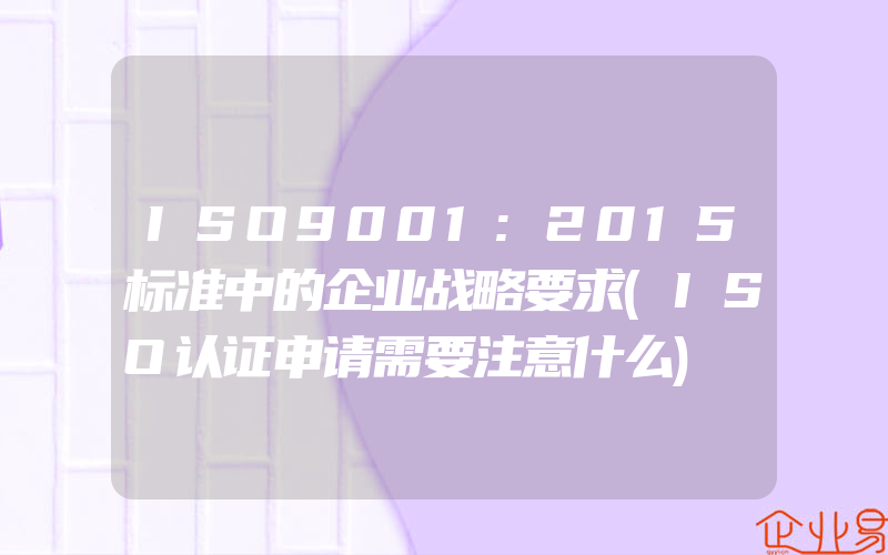 ISO9001:2015标准中的企业战略要求(ISO认证申请需要注意什么)