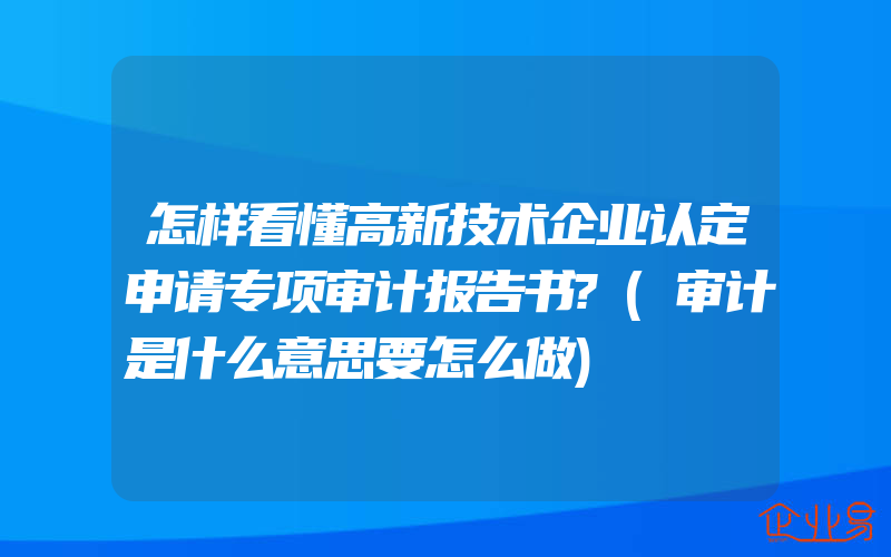 怎样看懂高新技术企业认定申请专项审计报告书?(审计是什么意思要怎么做)