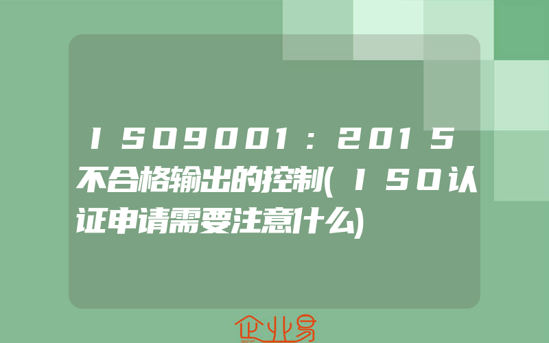 ISO9001:2015不合格输出的控制(ISO认证申请需要注意什么)