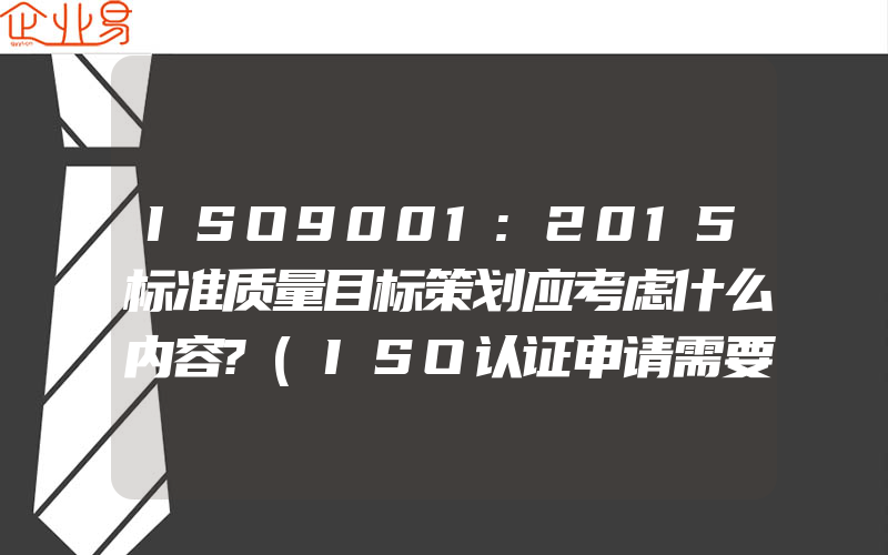 ISO9001:2015标准质量目标策划应考虑什么内容?(ISO认证申请需要注意什么)