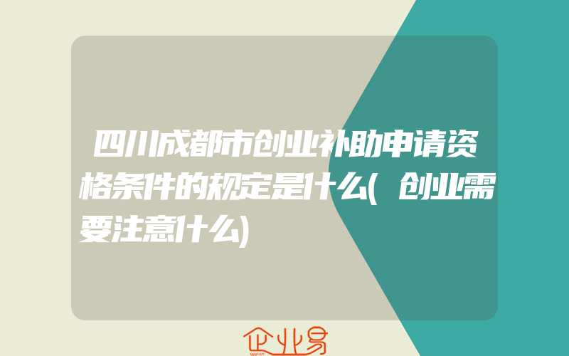 四川成都市创业补助申请资格条件的规定是什么(创业需要注意什么)