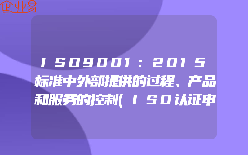 ISO9001:2015标准中外部提供的过程、产品和服务的控制(ISO认证申请需要注意什么)