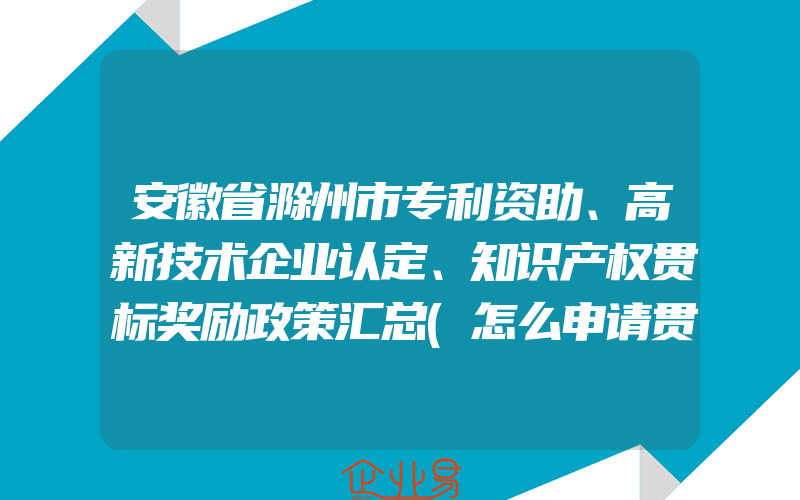 安徽省滁州市专利资助、高新技术企业认定、知识产权贯标奖励政策汇总(怎么申请贯标)