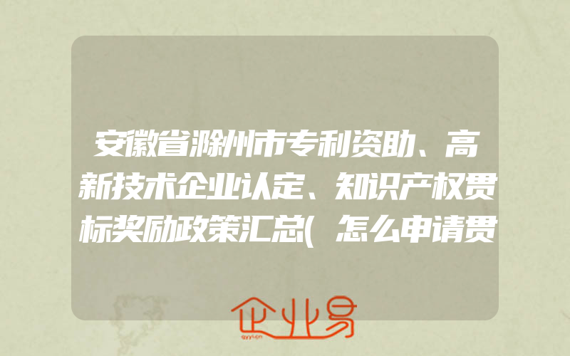 安徽省滁州市专利资助、高新技术企业认定、知识产权贯标奖励政策汇总(怎么申请贯标)