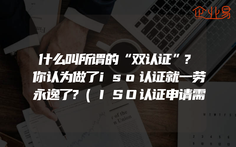 什么叫所谓的“双认证”?你认为做了iso认证就一劳永逸了?(ISO认证申请需要注意什么)