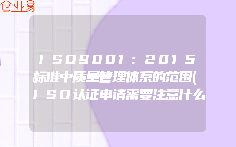 ISO9001:2015标准中质量管理体系的范围(ISO认证申请需要注意什么)