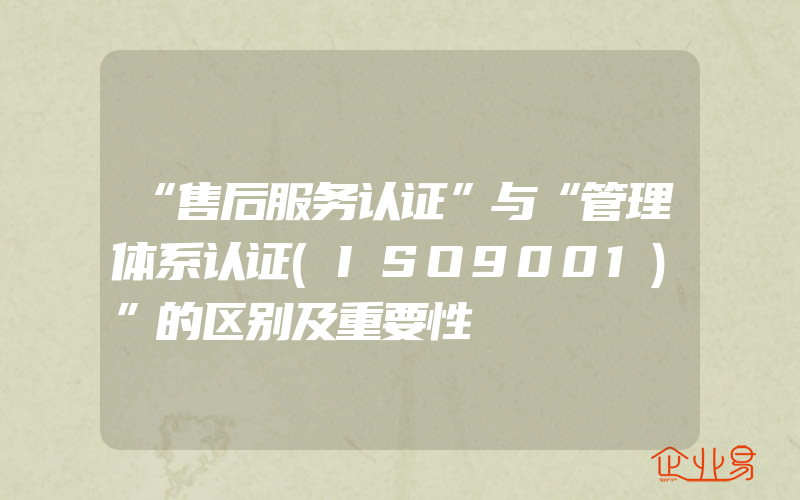 “售后服务认证”与“管理体系认证(ISO9001)”的区别及重要性