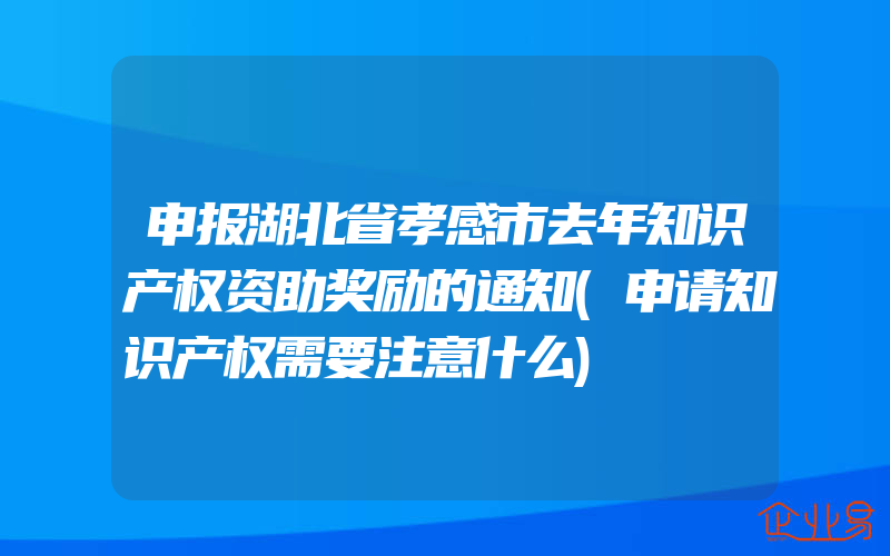 申报湖北省孝感市去年知识产权资助奖励的通知(申请知识产权需要注意什么)