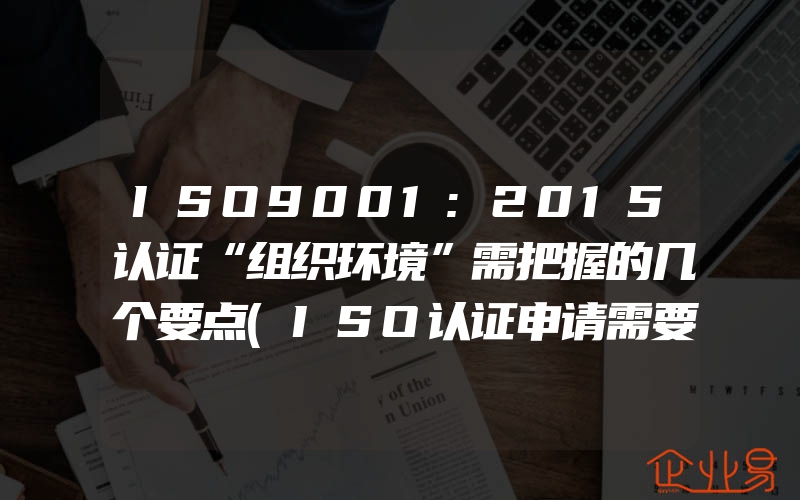 ISO9001:2015认证“组织环境”需把握的几个要点(ISO认证申请需要注意什么)