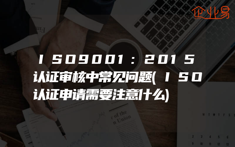 ISO9001:2015认证审核中常见问题(ISO认证申请需要注意什么)