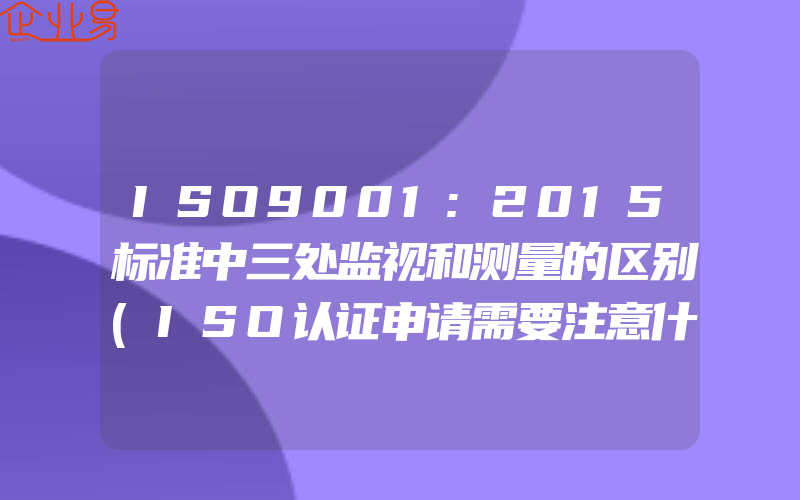 ISO9001:2015标准中三处监视和测量的区别(ISO认证申请需要注意什么)