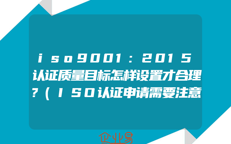 iso9001:2015认证质量目标怎样设置才合理?(ISO认证申请需要注意什么)