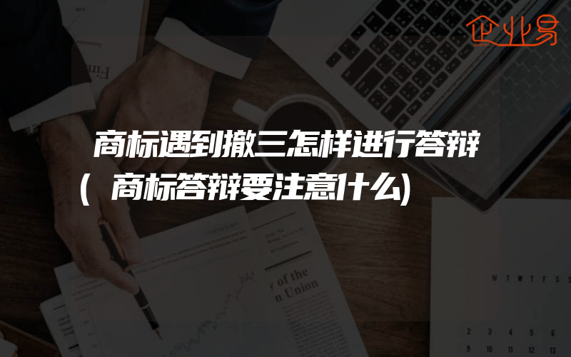 商标遇到撤三怎样进行答辩(商标答辩要注意什么)