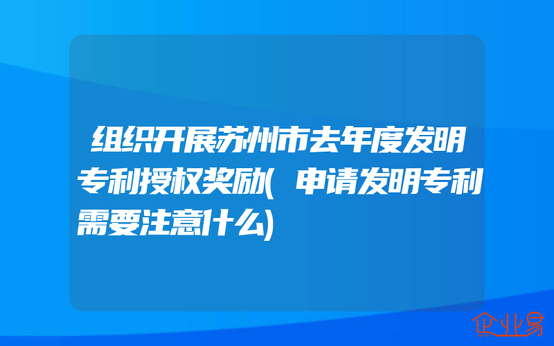 组织开展苏州市去年度发明专利授权奖励(申请发明专利需要注意什么)