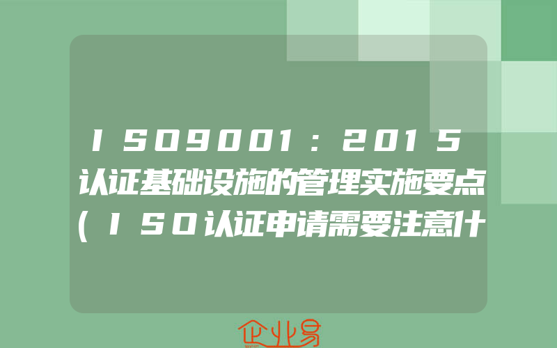 ISO9001:2015认证基础设施的管理实施要点(ISO认证申请需要注意什么)