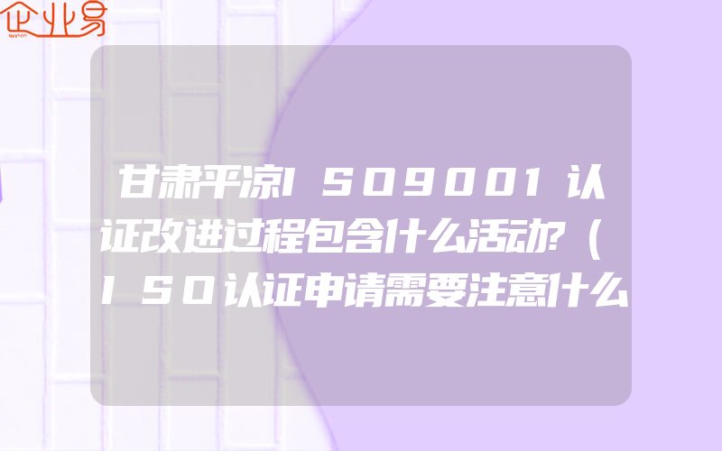 甘肃平凉ISO9001认证改进过程包含什么活动?(ISO认证申请需要注意什么)