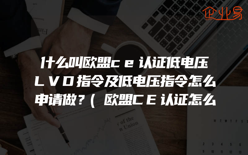 什么叫欧盟ce认证低电压LVD指令及低电压指令怎么申请做？(欧盟CE认证怎么申请)