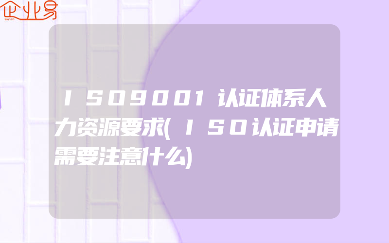 ISO9001认证体系人力资源要求(ISO认证申请需要注意什么)