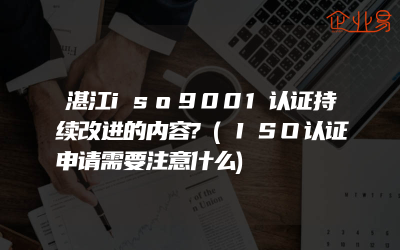 湛江iso9001认证持续改进的内容?(ISO认证申请需要注意什么)