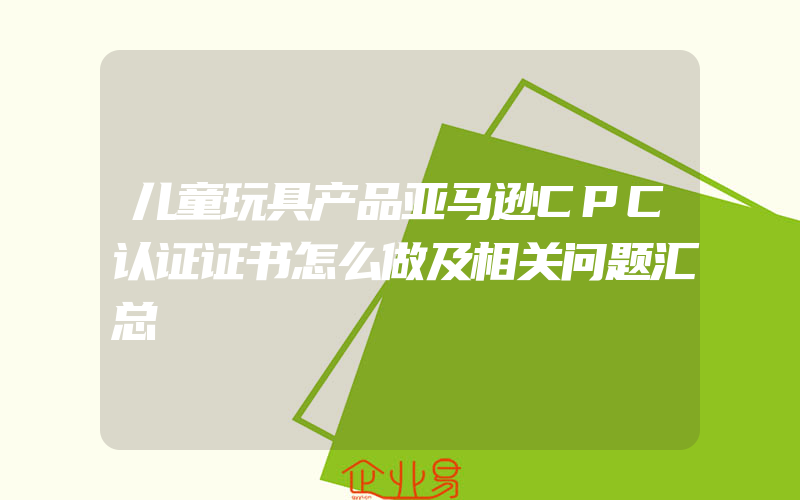 儿童玩具产品亚马逊CPC认证证书怎么做及相关问题汇总